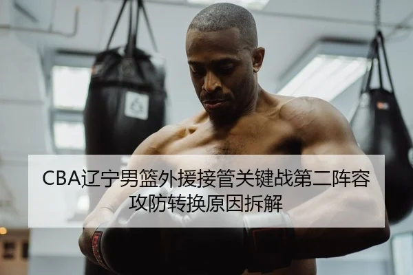 CBA辽宁男篮外援接管关键战第二阵容攻防转换原因拆解